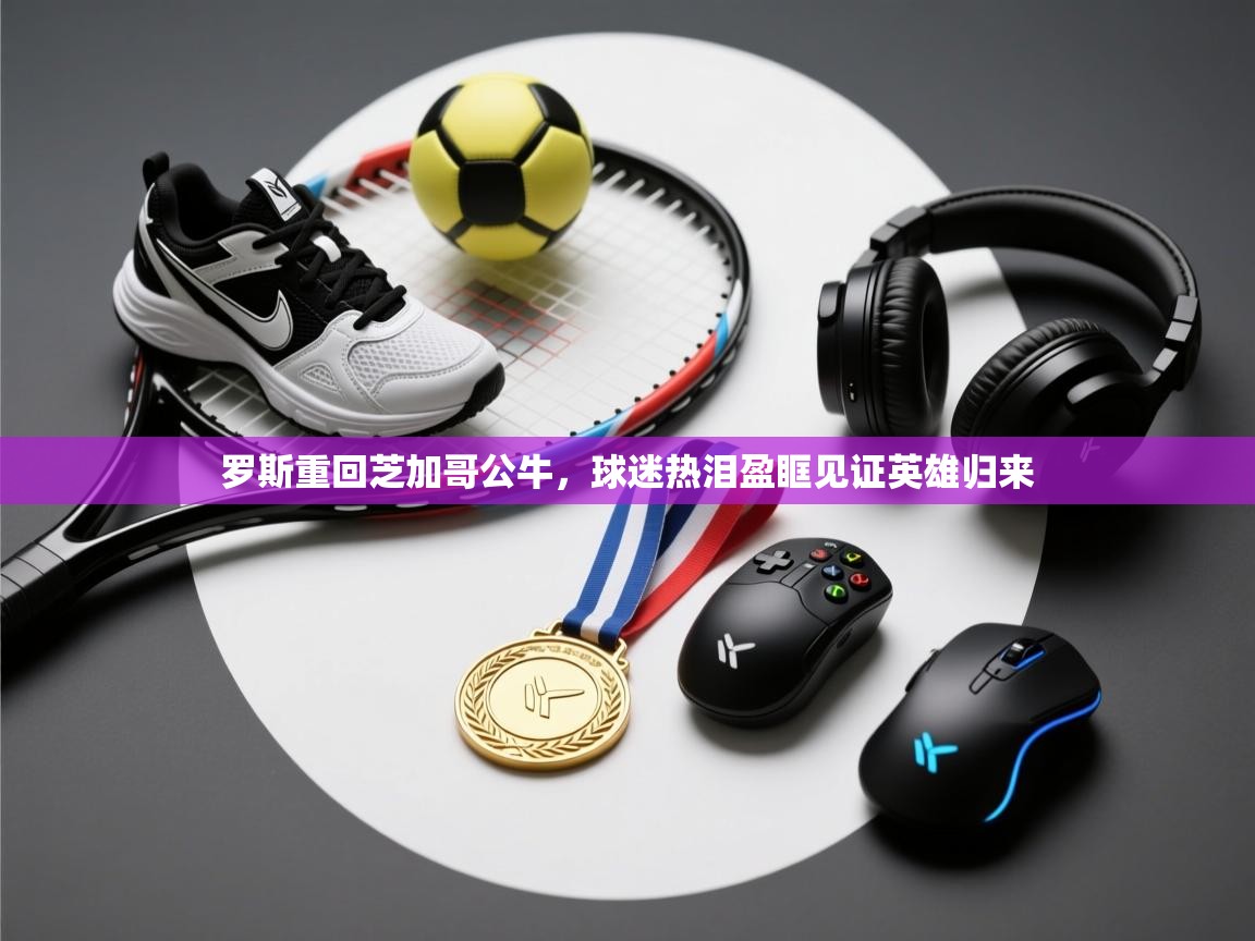 开云体育客服在线咨询-罗斯重回芝加哥公牛，球迷热泪盈眶见证英雄归来  第1张